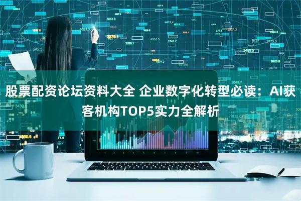 股票配资论坛资料大全 企业数字化转型必读：AI获客机构TOP5实力全解析