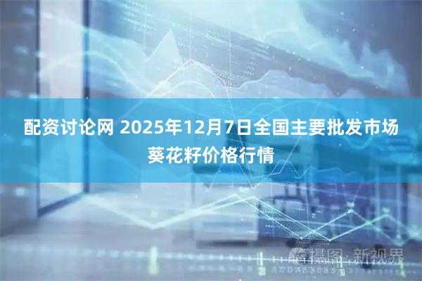 配资讨论网 2025年12月7日全国主要批发市场葵花籽价格行情