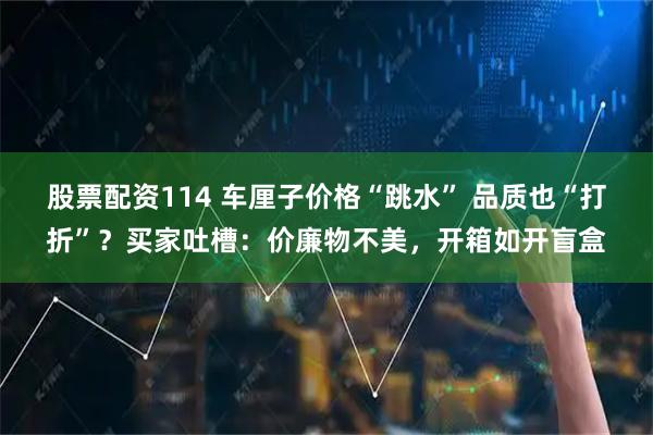 股票配资114 车厘子价格“跳水” 品质也“打折”？买家吐槽：价廉物不美，开箱如开盲盒